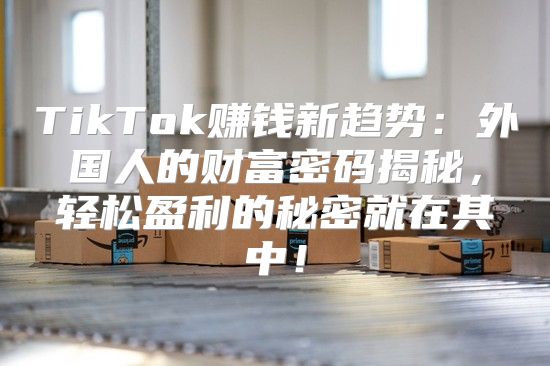 TikTok赚钱新趋势：外国人的财富密码揭秘，轻松盈利的秘密就在其中！