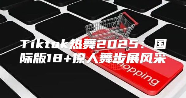 Tiktok热舞2025国际版18+撩人舞步展风采