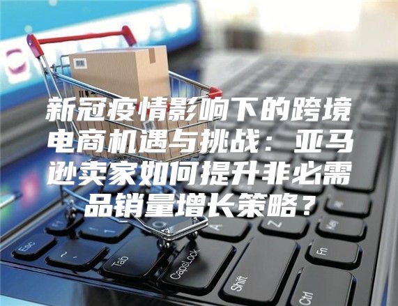 新冠疫情影响下的跨境电商机遇与挑战：亚马逊卖家如何提升非必需品销量增长策略？