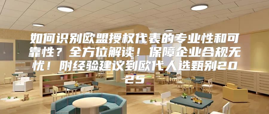 如何识别欧盟授权代表的专业性和可靠性？全方位解读！保障企业合规无忧！附经验建议到欧代人选甄别2025