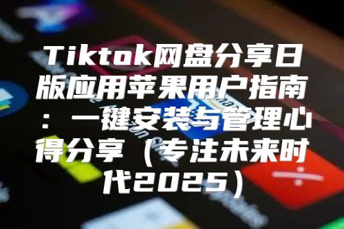 Tiktok网盘分享日版应用苹果用户指南：一键安装与管理心得分享专注未来时代2025