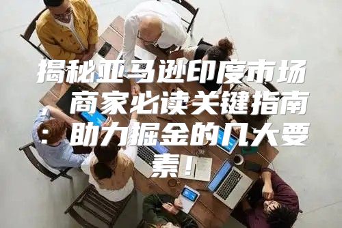 揭秘亚马逊印度市场，商家必读关键指南：助力掘金的几大要素！