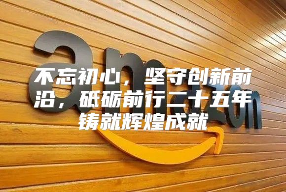 不忘初心，坚守创新前沿，砥砺前行二十五年铸就辉煌成就