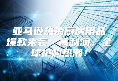 亚马逊热销厨房用品爆款来袭：高利润，全球抢购热潮！