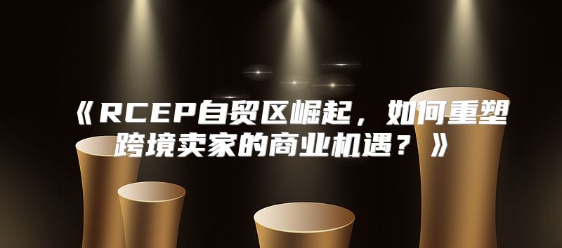 RCEP自贸区崛起，如何重塑跨境卖家的商业机遇？