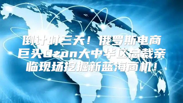 倒计时三天！俄罗斯电商巨头Ozon大中华区总裁亲临现场挖掘新蓝海商机！