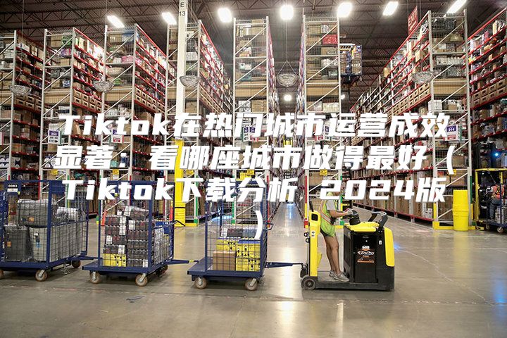 Tiktok在热门城市运营成效显著：看哪座城市做得最好Tiktok下载分析 2025版