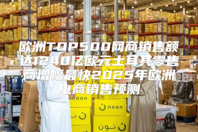 欧洲TOP500网商销售额达1240亿欧元土耳其零售商增幅最快2025年欧洲电商销售预测