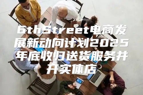 6thStreet电商发展新动向计划2025年底收归送货服务并开实体店