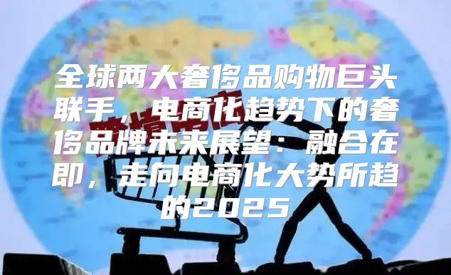 全球两大奢侈品购物巨头联手，电商化趋势下的奢侈品牌未来展望：融合在即，走向电商化大势所趋的2025