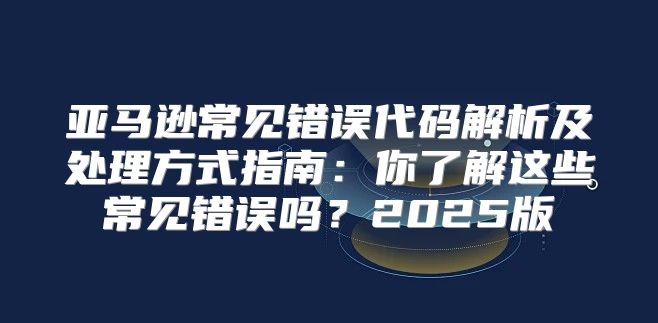 亚马逊常见错误代码解析及处理方式指南：你了解这些常见错误吗？2025版
