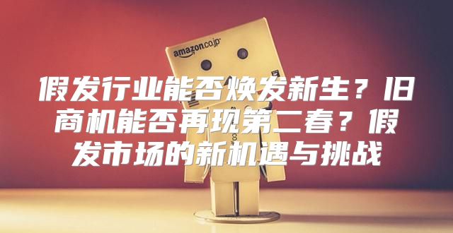 假发行业能否焕发新生？旧商机能否再现第二春？假发市场的新机遇与挑战