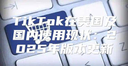 TikTok在美国及国内使用现状：2025年版本更新