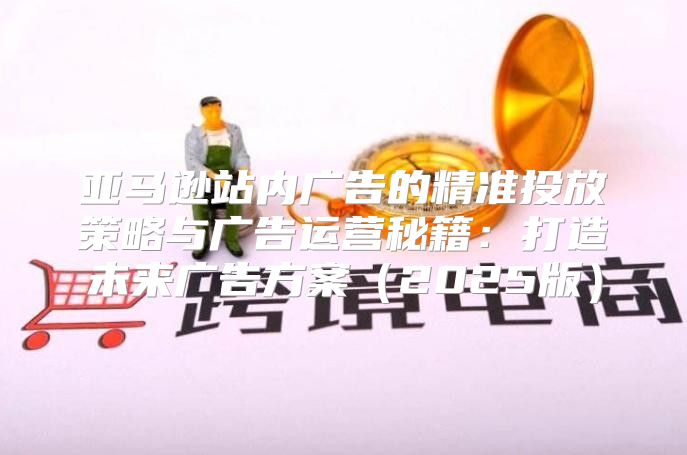 亚马逊站内广告的精准投放策略与广告运营秘籍：打造未来广告方案2025版
