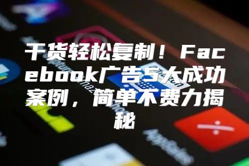 干货轻松复制！Facebook广告5大成功案例，简单不费力揭秘