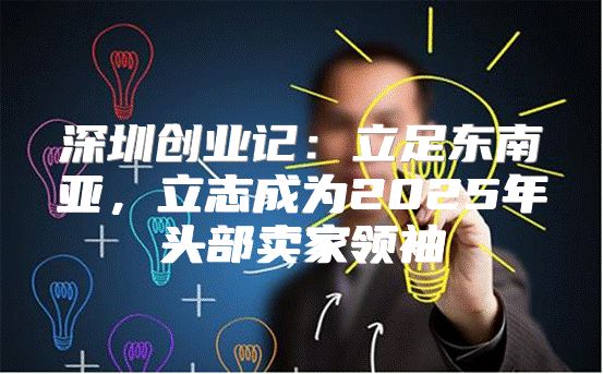 深圳创业记：立足东南亚，立志成为2025年头部卖家领袖