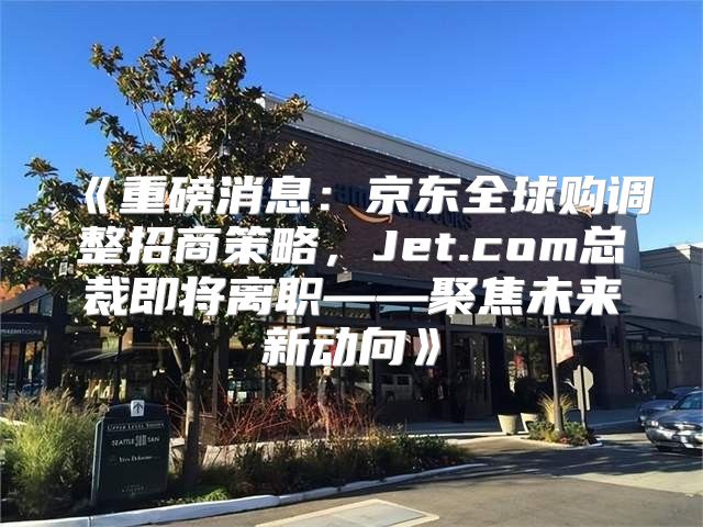重磅消息：京东全球购调整招商策略，Jet.com总裁即将离职——聚焦未来新动向
