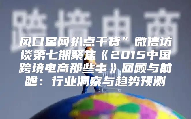风口星网扒点干货”微信访谈第七期聚焦2015中国跨境电商那些事回顾与前瞻：行业洞察与趋势预测