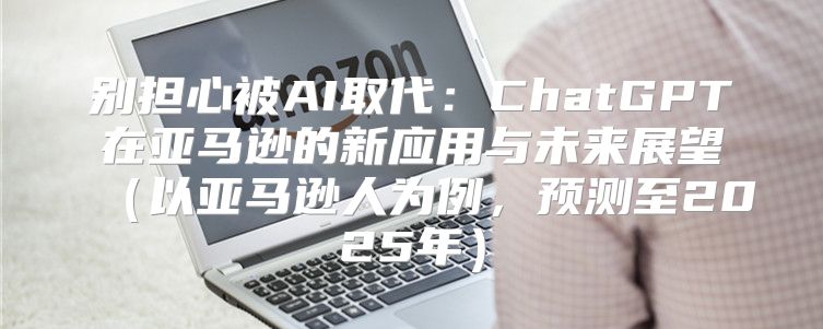 别担心被AI取代：ChatGPT在亚马逊的新应用与未来展望以亚马逊人为例，预测至2025年