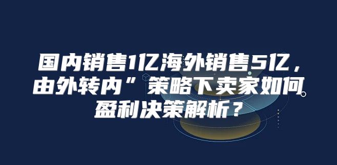 国内销售1亿海外销售5亿，由外转内”策略下卖家如何盈利决策解析？