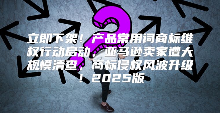 立即下架！产品常用词商标维权行动启动，亚马逊卖家遭大规模清查，商标侵权风波升级！2025版