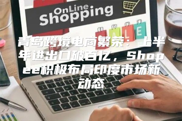青岛跨境电商繁荣：上半年进出口破百亿，Shopee积极布局印度市场新动态