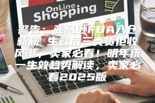 警告：亚马逊FBA入仓新规 生效后三类货拒收风潮，卖家必看！明年统一生效趋势解读，卖家必看2025版