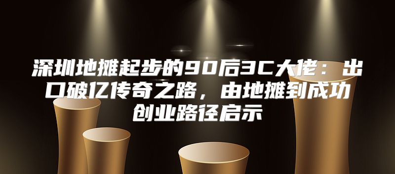 深圳地摊起步的90后3C大佬：出口破亿传奇之路，由地摊到成功创业路径启示