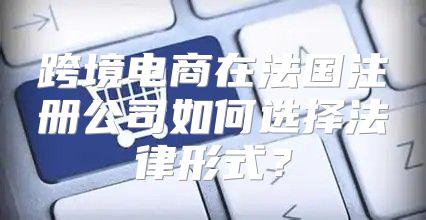 跨境电商在法国注册公司如何选择法律形式？