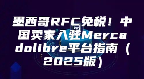 墨西哥RFC免税！中国卖家入驻Mercadolibre平台指南2025版