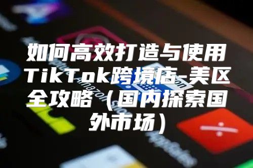 如何高效打造与使用TikTok跨境店-美区全攻略国内探索国外市场