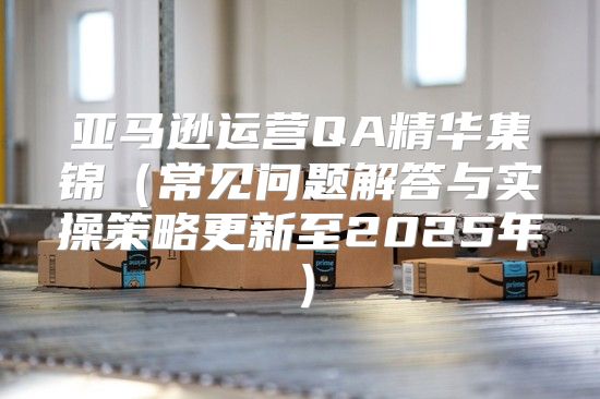 亚马逊运营QA精华集锦常见问题解答与实操策略更新至2025年