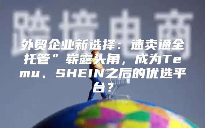 外贸企业新选择：速卖通全托管”崭露头角，成为Temu、SHEIN之后的优选平台？