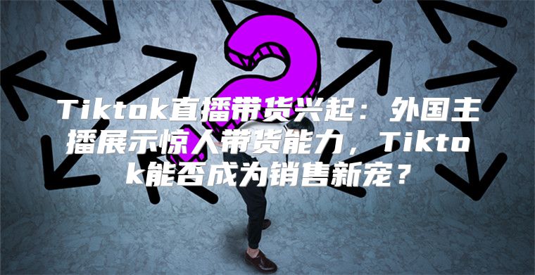 Tiktok直播带货兴起：外国主播展示惊人带货能力，Tiktok能否成为销售新宠？