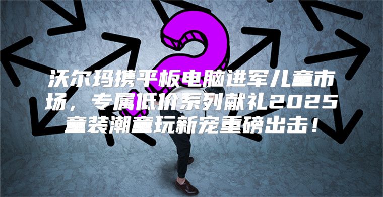 沃尔玛携平板电脑进军儿童市场，专属低价系列献礼2025童装潮童玩新宠重磅出击！