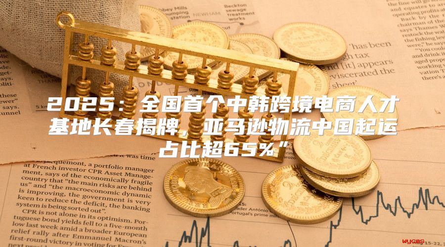 2025全国首个中韩跨境电商人才基地长春揭牌，亚马逊物流中国起运占比超65%”