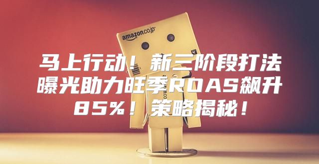 马上行动！新三阶段打法曝光助力旺季ROAS飙升85%！策略揭秘！