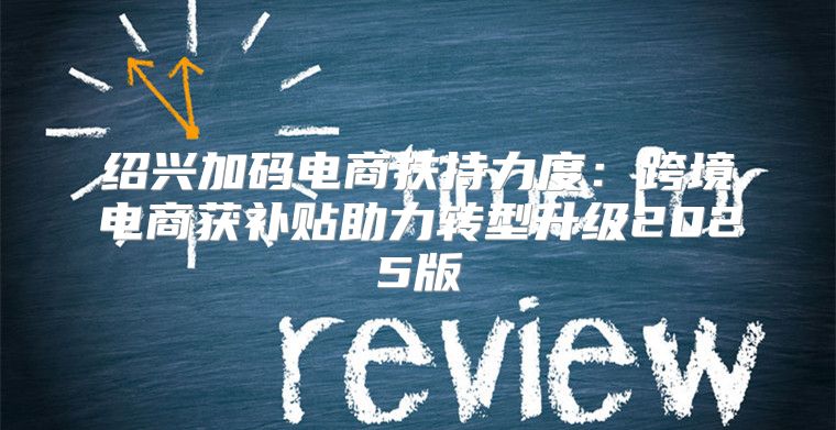 绍兴加码电商扶持力度：跨境电商获补贴助力转型升级2025版
