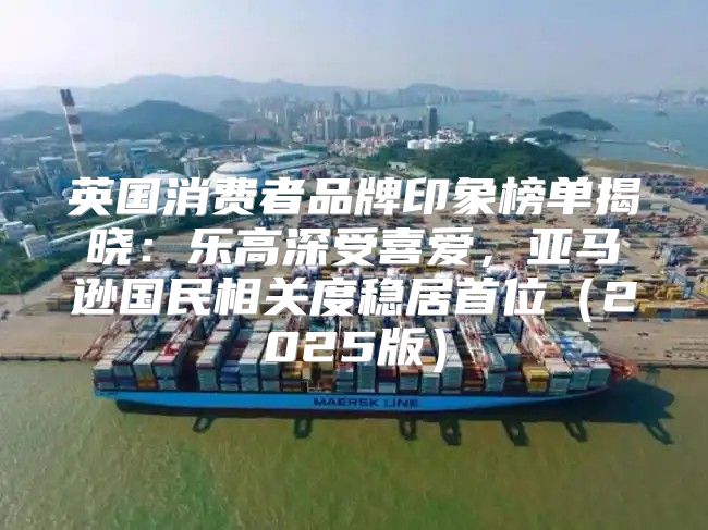 英国消费者品牌印象榜单揭晓：乐高深受喜爱，亚马逊国民相关度稳居首位2025版