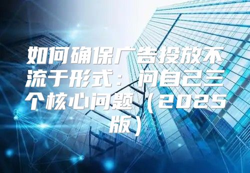 如何确保广告投放不流于形式：问自己三个核心问题2025版