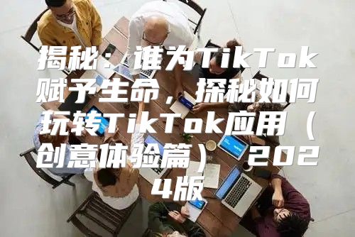 揭秘：谁为TikTok赋予生命，探秘如何玩转TikTok应用创意体验篇 2025版