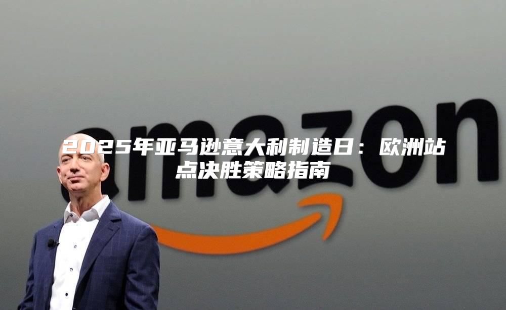 2025年亚马逊意大利制造日：欧洲站点决胜策略指南