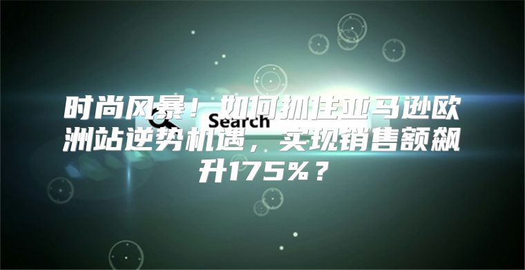时尚风暴！如何抓住亚马逊欧洲站逆势机遇，实现销售额飙升175%？