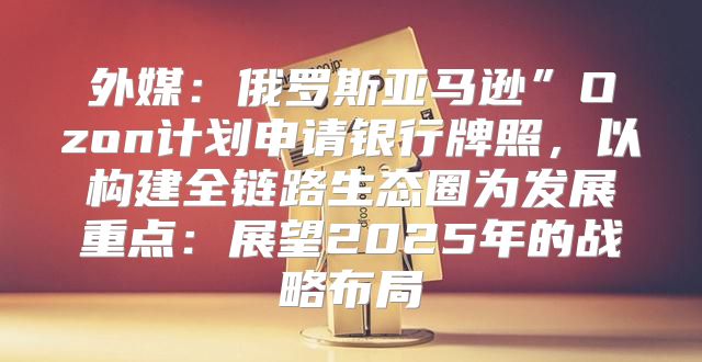 外媒：俄罗斯亚马逊”Ozon计划申请银行牌照，以构建全链路生态圈为发展重点：展望2025年的战略布局