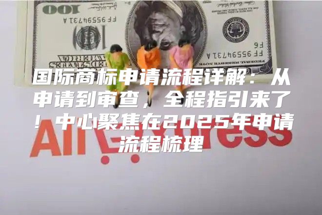 国际商标申请流程详解：从申请到审查，全程指引来了！中心聚焦在2025年申请流程梳理