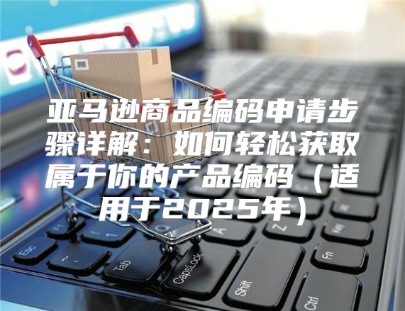 亚马逊商品编码申请步骤详解：如何轻松获取属于你的产品编码适用于2025年