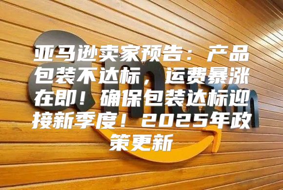 亚马逊卖家预告：产品包装不达标，运费暴涨在即！确保包装达标迎接新季度！2025年政策更新