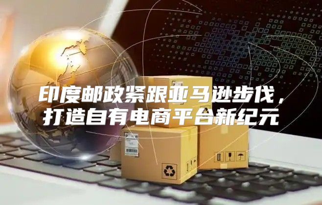 印度邮政紧跟亚马逊步伐，打造自有电商平台新纪元