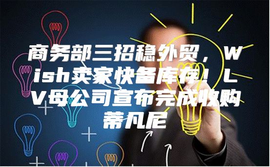 商务部三招稳外贸，Wish卖家快备库存！LV母公司宣布完成收购蒂凡尼