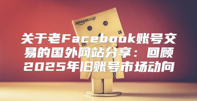 关于老Facebook账号交易的国外网站分享：回顾2025年旧账号市场动向